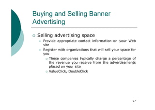 Buying and Selling Banner
Advertising
 Selling advertising space
   Provide appropriate contact information on your Web
   site
   Register with organizations that will sell your space for
   you
       These companies typically charge a percentage of
       the revenue you receive from the advertisements
       placed on your site
       ValueClick, DoubleClick




                                                          27
 