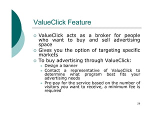 ValueClick Feature
 ValueClick acts as a broker for people
 who want to buy and sell advertising
 space
 Gives you the option of targeting specific
 markets
 To buy advertising through ValueClick:
   Design a banner
   Contact a representative of ValueClick to
   determine what program best fits your
   advertising needs
   Pre-pay for the service based on the number of
   visitors you want to receive, a minimum fee is
   required


                                               28
 