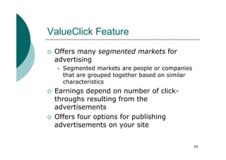 ValueClick Feature
 Offers many segmented markets for
 advertising
   Segmented markets are people or companies
   that are grouped together based on similar
   characteristics
 Earnings depend on number of click-
 throughs resulting from the
 advertisements
 Offers four options for publishing
 advertisements on your site


                                                29
 