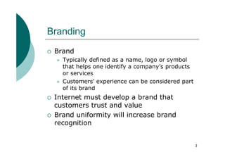 Branding
 Brand
   Typically defined as a name, logo or symbol
   that helps one identify a company’s products
   or services
   Customers’ experience can be considered part
   of its brand
 Internet must develop a brand that
 customers trust and value
 Brand uniformity will increase brand
 recognition


                                                  3
 