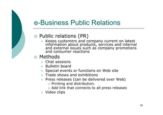 e-Business Public Relations
 Public relations (PR)
   Keeps customers and company current on latest
   information about products, services and internal
   and external issues such as company promotions
   and consumer reactions
 Methods
   Chat sessions
   Bulletin board
   Special events or functions on Web site
   Trade shows and exhibitions
   Press releases (can be delivered over Web)
      Printing and distribution.
      Add link that connects to all press releases
   Video clips


                                                       30
 
