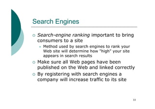Search Engines
 Search-engine ranking important to bring
 consumers to a site
   Method used by search engines to rank your
   Web site will determine how "high" your site
   appears in search results
 Make sure all Web pages have been
 published on the Web and linked correctly
 By registering with search engines a
 company will increase traffic to its site



                                                  33
 