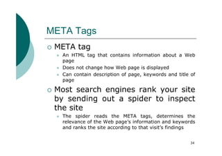 META Tags
 META tag
   An HTML tag that contains information about a Web
   page
   Does not change how Web page is displayed
   Can contain description of page, keywords and title of
   page

 Most search engines rank your site
 by sending out a spider to inspect
 the site
   The spider reads the META tags, determines the
   relevance of the Web page’s information and keywords
   and ranks the site according to that visit’s findings


                                                       34
 