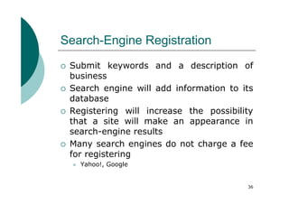 Search-Engine Registration
 Submit keywords and a description of
 business
 Search engine will add information to its
 database
 Registering will increase the possibility
 that a site will make an appearance in
 search-engine results
 Many search engines do not charge a fee
 for registering
   Yahoo!, Google


                                        36
 