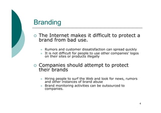 Branding
 The Internet makes it difficult to protect a
 brand from bad use.
   Rumors and customer dissatisfaction can spread quickly
   It is not difficult for people to use other companies’ logos
   on their sites or products illegally

 Companies should attempt to protect
 their brands
   Hiring people to surf the Web and look for news, rumors
   and other instances of brand abuse
   Brand monitoring activities can be outsourced to
   companies.



                                                                  4
 