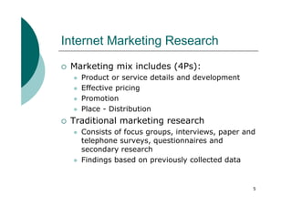 Internet Marketing Research
 Marketing mix includes (4Ps):
   Product or service details and development
   Effective pricing
   Promotion
   Place - Distribution
 Traditional marketing research
   Consists of focus groups, interviews, paper and
   telephone surveys, questionnaires and
   secondary research
   Findings based on previously collected data


                                                 5
 