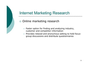 Internet Marketing Research
 Online marketing research

   Faster option for finding and analyzing industry,
   customer and competitor information
   Provides relaxed and anonymous setting to hold focus-
   group discussions and distribute questionnaires




                                                       6
 