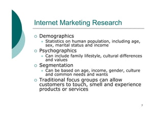 Internet Marketing Research
 Demographics
   Statistics on human population, including age,
   sex, marital status and income
 Psychographics
   Can include family lifestyle, cultural differences
   and values
 Segmentation
   Can be based on age, income, gender, culture
   and common needs and wants
 Traditional focus groups can allow
 customers to touch, smell and experience
 products or services


                                                    7
 