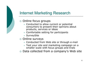 Internet Marketing Research
 Online focus groups
   Conducted to allow current or potential
   consumers to present their opinions about
   products, services or ideas
   Comfortable setting for participants
   SurveySite
 Online surveys
   Conducted from Web site or through e-mail
   Test your site and marketing campaign on a
   smaller scale with focus groups and trials
 Data collected from a company’s Web site


                                                8
 