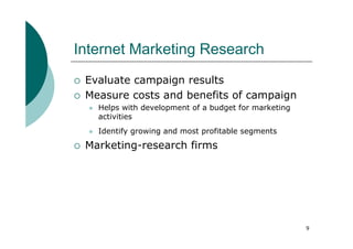 Internet Marketing Research
 Evaluate campaign results
 Measure costs and benefits of campaign
   Helps with development of a budget for marketing
   activities
   Identify growing and most profitable segments

 Marketing-research firms




                                                      9
 
