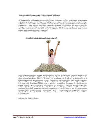 შესწავლა?
      რამდენ ხანშია შესაძლებელი ამ ყველაფრის შესწავლა?


     ამ შეკითხვაზე გამიჭირდება დაზუსტებითი პასუხის გაცემა, ვინდაიდა ყველაფერი
     თქვენს მონომებაზე და ამჟამინდელ არსებულ ცოდნაზე დამოკიდებული, თუ რა ცოდნა
     გაგაჩნიათ,     თუ თქვენ საშუალო დონეზე ფლობთ ინტერნეტს და რეგისტრაციის
     ფორმები თქვენთვის პრობლემას არ წარმოადგენს, მაშინ სრულიად შესაძლებელია ორ
     თვეში უკვე შემოსავლებზე გახვიდეთ.



                                     შესაძლებელი?
             რა თანხის გამომუშავებაა შესაძლებელი?




     ესეც დამოკიდებულია თქვენს მონდომებაზე, თუ არ დაიზარებთ ცოდნის მიღებას და
     ასევე არ დაიზარებთ კომპიუტერში პრაქტიკული მაგალითების შესრულებას და მთელი
     სერიოზულობით მოეკიდებით საქმეს, სრულიად შესაძლებელია ორ თვეში თქვენმა
     შემოსავლებმა მიაღწიოს 500$-ს. კიდევ ერთხელ აღვნიშნავ, მთავარია მოინდომოთ და
     საქმეს მეტად მნიშვნელოვნად მოეკიდოთ და როდესაც პირველ რთულ ნაბიჯებს
     გადადგავთ, თქვენ საოცრათ გაგიადვილდებათ ყოველი სირთულე და ასევე პირადად
     შეიმუშავებთ     განსხვავებულ   მეთოდებს,   რაც   საგრძნობლად   გაზრდის    თქვენს
     შემოსავლებს.


     გისურვებთ წარმატებებს....




ავტორი: დავით გრძელიძე
 ვტორი: დავით                                             www.internet-marketingi.com
 