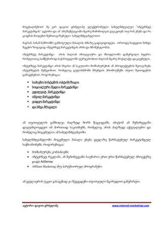 მოგესალმებით! მე ვარ დავით გრძელიძე ელექტრონული სახელმძღვალეო "ინტერნეტ
მარკეტინგის" ავტორი და ამ პრეზენტაციაში მცირე მიმოხილვას გავაკეთებ, თუ რას ეხება და რა
ცოდნას მიიღებთ შემოთავაზებული სახელმძღვანელოთი.

მაგრამ, სანამ ნაშრომში განხილული მასალის ახნაზე გადავიდოდეთ, ორიოდე სიტყვით მინდა
შევეხო ზოგადად ინტერნეტ მარკეტინგის არსს და მნიშვნელობას.

ინტერნეტ მარკეტინგი      არის ძალიან ინოვაციური და მსოფლიოში დანერგილი სფერო,
რომელითაც სამწუხაროდ საქართველოში ჯერჯერობით ძალიან მცირე მოქალაქეა დაკავებული.

ინტერნეტ მარკეტინგი არის სხვისი ან საკუთარი მომსახურების ან პროდუქტების შეთავაზება
ინტერნეტის მეშვეობით. რომელიც გულისხმობს ბრენდის პრომოუშენს ისეთი მეთოდების
გამოყენებით, როგორებიცაა:

   •   საძიებო სისტემის ოპტიმიზაცია
   •   სოციალური მედია მარკეტინგი
   •   ეფილეიტ მარკეტინგი
   •   იმეილ მარკეტინგი
   •   ვიდეო მარკეტინგი
   • და სხვა მრავალი



ამ თვითეულის განხილვა ძალზედ შორს წაგვიყვანს, ამიტომ ამ შემთხვევაში
დავუახლოვდეთ იმ ძირითად საკითხებს, რომელიც არის ძალზედ აქტუალური და
რომელიც მოცემულია ამ სახელმძღვანეოში.

სახელმძღვანელოში მოცემული მასალა ეხება ყველაზე წარმატებულ მარკეტინგულ
საქმიანობებს, როგორებიცაა:

   •   მომსახურება კომპანიებს:
   •   ინტერნეტ რეკლამა, ამ შემთხვევაში საუბარია ერთ-ერთ წარმატებულ პროექტზე
       google AdSense:
   •   Affiliate Marketing ანუ პარტნიორულ პროგრამები:




ამ ყველაფრის უკეთ გასაგებად კი შევეცდები თვითეული მცირედით განვმარტო.




ავტორი: დავით გრძელიძე
 ვტორი: დავით                                               www.internet-marketingi.com
 