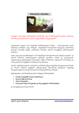 პირველი თავი ეხება მომსახურება კომპანიებს, ანუ ამ შემთხვევაში საუბარია ქართულ
ბაზარზე და განვიხილოთ თუ რა იგულისხმება ამ ყველაფერში:



გამომდინარე იქედან, რომ ინტერნეტ მომხმარებლების რიცხვი  საქართველოშიც დიდი
სისწრაფით იზრდება, ასევე იზრდება ინტერნეტში ჩართულობის შუალედიც. შესაბამისად
ქართულ ბაზარზეც ჩნდება კომპანიების მხრიდან ონლაინ პროექტების განხორცილების
სურვილი.

თუმცა აქვე გასათვალისწინებელია, რომ ინტერნეტის პროფესიონალურ დონეზე ათვისებას და
ონლაინ   კამპანიის   განხორციელებას   სჭირდება   შესაბამისი   ცოდნა   და   გამოცდილება,
ამავდროულად განსხვავებული მეთოდებით ხდება მიზნობრივი აუდიტორიის მოზიდვაც და
საზოგადოებასთან ეფექტური კომუნიკაციის დამყარებაც.

ამიტომ ინტერნეტ სივრცის ათვისებისას კომპანიებს უწევთ ინტერნეტ მარკეტოლოგის მოძიება
და ონლაინ კამპანიის ეფექტური განხორციელება. შესაბამისად გამოცდილი ინტერნეტ
მარკეტოლოგების მოთხოვნა ქართულ ბაზარზეც საგრძნობად იზრდება.

ჩვენ შეგვიძლია კომპანიებს შევთავაზოთ შემდეგი მომსახურებები:

   •   საძიებო სისტემებში საიტის ოპტიმიზაცია:
       საძ     სისტემებში        ოპტიმიზაცია:
   •   ბლოგის შექმა და მართვა:
                       მართვა:
   •         მარკეტინგი:
       იმეილ მარკეტინგი:
   •                                               მომსახურებები:
       სოციალური მედია მარკეტინგი და სხვა ეფექტური მომსახურებები:

ეს რაც შეეხებოდა ქართულ ბაზარს.




ავტორი: დავით გრძელიძე
 ვტორი: დავით                                                 www.internet-marketingi.com
 