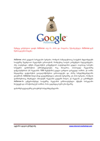 შემდეგ განვმატოთ google AdSense თუ რა არის და როგორაა შესაძლებელი AdSense-დან
შემოსავლების მიღება:



AdSense არის გუგლის სარეკლამო სერვისი, რომლის საშუალებითაც საიტების მფლობელებს
საიტებზე შეუძლიათ რეკლამები განათავსონ, რომლებიც საიტის კონტენტის რელევანტური,
ანუ თავსებადი იქნება (რეკლამების კონტენტთან თავსებადობას გუგლი თავისივე საძიებო
სისტემის   დახმარებით    უზრუნველყოფს).    რაც    მთავარია,   თითოეულ      რეკლამაზე
დაწკაპუნებისას (ან რეკლამის 1000 ჩვენებაში) გუგლი გიხდით გარკვეულ თანხას. ეს თანხა
სხვადასხვა ფაქტორების გათვალისწინებით გამოითვლება და ამაზე სახელმძღვანელოში
ვსაუბრობ. AdSense მთლიანად დაფუძნებულია adwords სერვისზე. ეს არის სერვისი, რომლის
დახმარებითაც მსურველი ანთავსებს რეკლამას გუგლში ხოლო, ეს რეკლამა კი გამოჩნდება
AdSense-ში გაწევრიანებულ საიტებზე. რეკლამის განმათავსებელი აწესებს სარეკლამო
ბიუჯეტს და იმ მაქსიმალურ თანხას, რისი გადახდაც სურს ერთ წკაპზე.

დანარჩენ დეტალებზე ვისაუბრებ სახელმძღვანელოში.




ავტორი: დავით გრძელიძე
 ვტორი: დავით                                             www.internet-marketingi.com
 
