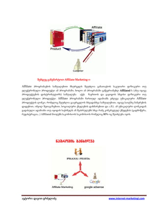 Marketing-
            შემდეგ განვმარტოთ Affiliate Marketing-ი

Affiliate პროგრამაების საშუალებით მსურველს შეუძლია განათავსოს საკუთარი ფიზიკური თუ
ელექტრონული პროდუქტი ამ პროგრამაში, ხოლო ამ პროგრამაში გაწევრიანებლ Affiliated (ანუ იგივე
                                                                    Affiliated-ს
პროდუქტების დისტრიბუტორს) საშუალება აქვს ჩაერთოს და გაყიდოს სხვისი ფიზიკური თუ
ელექტრონული პროდუქტი. Affiliate პროგრამაში ჩართულ ადამიანს ეძლევა უნიკალური Affiliate
პროდუქტის ლინკი, რომელიც შეუძლია გაავრცელოს სხვადასხვა საშუალებით, იგივე საიტზე ბანერების
დადებით, იმეილ შეთავაზებით, სოციალური ქსელების დახმარებით და ა.შ.). ამ უნიკალური ლინკიდან
გადასული ადამიანი თუ იყიდის საქონელს ან შეასრულებს სხვა რამე კონკრეტულ ქმედებას (გადმოწერა,
რეგისტრაცია,..) Affiliated მიიღებს საკომისიოს საკომისიოს რომელიც 80%-იც შეიძლება იყოს.




                          obTspnjt!hboyjmwb!




ავტორი: დავით გრძელიძე
 ვტორი: დავით                                                       www.internet-marketingi.com
 