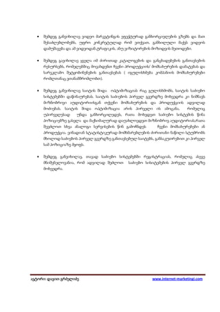 •   შემდეგ განვიხილავ ვიდეო მარკეტინგის ეფექტურად განხორციელების გზებს და მათ
      შესაძლებლობებს, უფრო კონკრეტულად რომ ვთქვათ, განხილული მაქვს ვიდეოს
      დამუშავება და ამ ვიდეოდან ტრაფიკის, ანუ ვიზიტორების მოზიდვის მეთოდები.


  •   შემდეგ გავიხილავ ყველა იმ ძირითად კატალოგების და განცხადებების განთავსების
      რესურსებს, რომელებშიც მოვახდენთ ჩვენი პროდუქციის/ მომსახურების დამატებას და
      სარეკლამო შეტყობინენების განთავსებას ( იგულისხმება კომპანიის მომსახურებები
      რომლთანაც ვთანამშრომლობთ).


  •   შემდეგ განვიხილავ საიტის შიდა   ოპტიმიზაციას რაც გულისხმობს, საიტის საძიებო
      სისტემებში დაწინაურებას. საიტის საძიებოს პირველ გვერდზე მოხვედრა კი ნიშნავს
      მიზნობრივი აუდიტორიისგან თქვენი მომსახურების და პროდუქციის ადვილად
      მოძიებას. საიტის შიდა ოპტიმიზაცია არის პირველი ის ამოცანა,           რომელიც
      უპირველესად     უნდა განხორცილედეს, რათა მოხვდეთ საძიებო სისტემის წინა
      პოზიციებზე გასვლა და მაქსიმალურად დაუახლოვდეთ მიზნობრივ აუდიტორიას,რათა
      შევძლოთ სხვა ანალოგი სერვისების წინ გამოჩნდეს        ჩვენი მომსახურებები ან
      პროდუქცია. ვინადიან სტატისტიკურად მომხმარებლების ძირითანი ნაწილი სტუმრობს
      მხოლოდ საძიებოს პირველ გვერდზე განთავსებულ საიტებს, განსაკუთრებით კი პირველ
      სამ პოზიციაზე მყოფს.


  •   შემდეგ განვიხილავ, თავად საძიებო სისტემებში რეგისტრაციას, რომელიც ასევე
      მნიშვნელოვანია, რომ ადვილად შეძლოთ      საძიებო სისიტემების პირველ გვერდზე
      მოხვედრა.




ავტორი: დავით გრძელიძე
 ვტორი: დავით                                            www.internet-marketingi.com
 