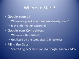 Where to Start? Google Yourself Where are you & your business already listed? Is the information accurate? Google Your Competitors Where are they listed? Get listed on the same sites & directories Fill in the Gaps Search Engine Submissions to Google, Yahoo & MSN 