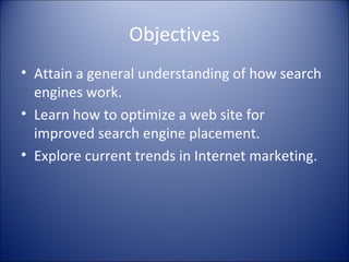 Objectives Attain a general understanding of how search engines work. Learn how to optimize a web site for improved search engine placement. Explore current trends in Internet marketing. 