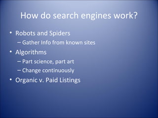 How do search engines work? Robots and Spiders Gather Info from known sites Algorithms  Part science, part art Change continuously Organic v. Paid Listings 