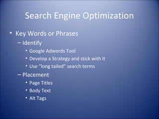 Search Engine Optimization Key Words or Phrases Identify Google Adwords Tool Develop a Strategy and stick with it Use “long tailed” search terms Placement Page Titles Body Text Alt Tags 