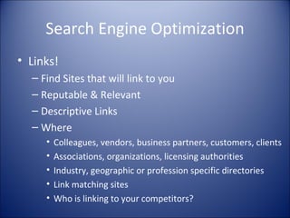 Search Engine Optimization Links! Find Sites that will link to you Reputable & Relevant Descriptive Links Where Colleagues, vendors, business partners, customers, clients Associations, organizations, licensing authorities Industry, geographic or profession specific directories Link matching sites Who is linking to your competitors? 
