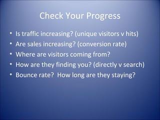 Check Your Progress Is traffic increasing? (unique visitors v hits) Are sales increasing? (conversion rate) Where are visitors coming from? How are they finding you? (directly v search) Bounce rate?  How long are they staying? 