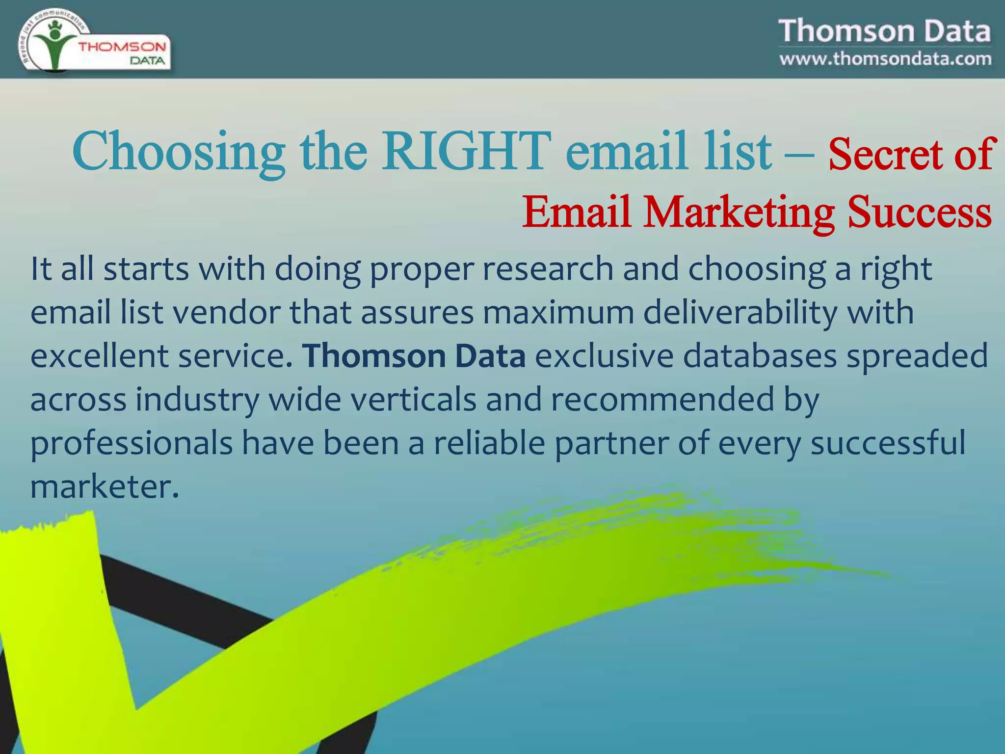 It all starts with doing proper research and choosing a right
email list vendor that assures maximum deliverability with
excellent service. Thomson Data exclusive databases spreaded
across industry wide verticals and recommended by
professionals have been a reliable partner of every successful
marketer.
 