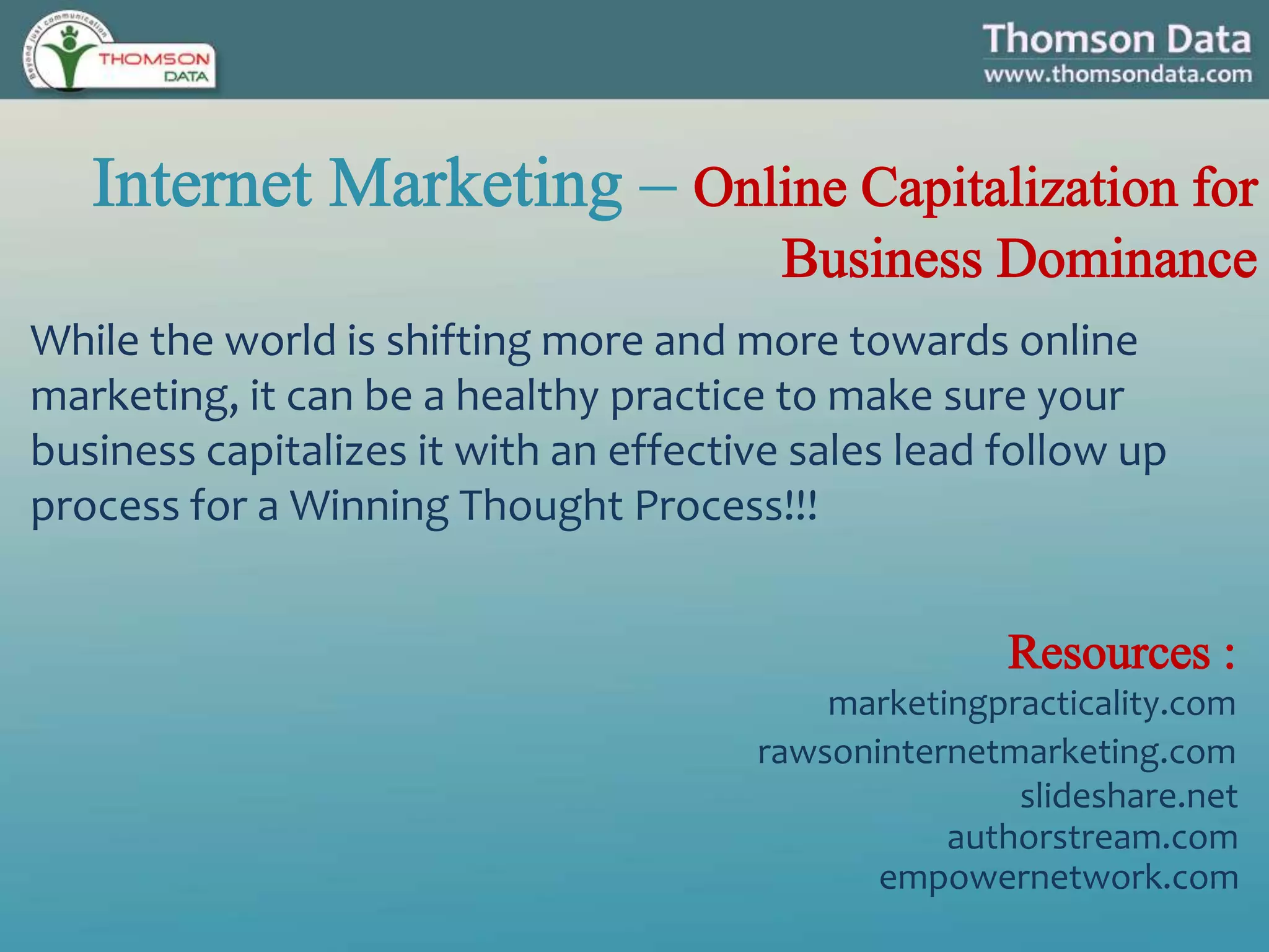 While the world is shifting more and more towards online
marketing, it can be a healthy practice to make sure your
business capitalizes it with an effective sales lead follow up
process for a Winning Thought Process!!!
marketingpracticality.com
rawsoninternetmarketing.com
slideshare.net
authorstream.com
empowernetwork.com
 