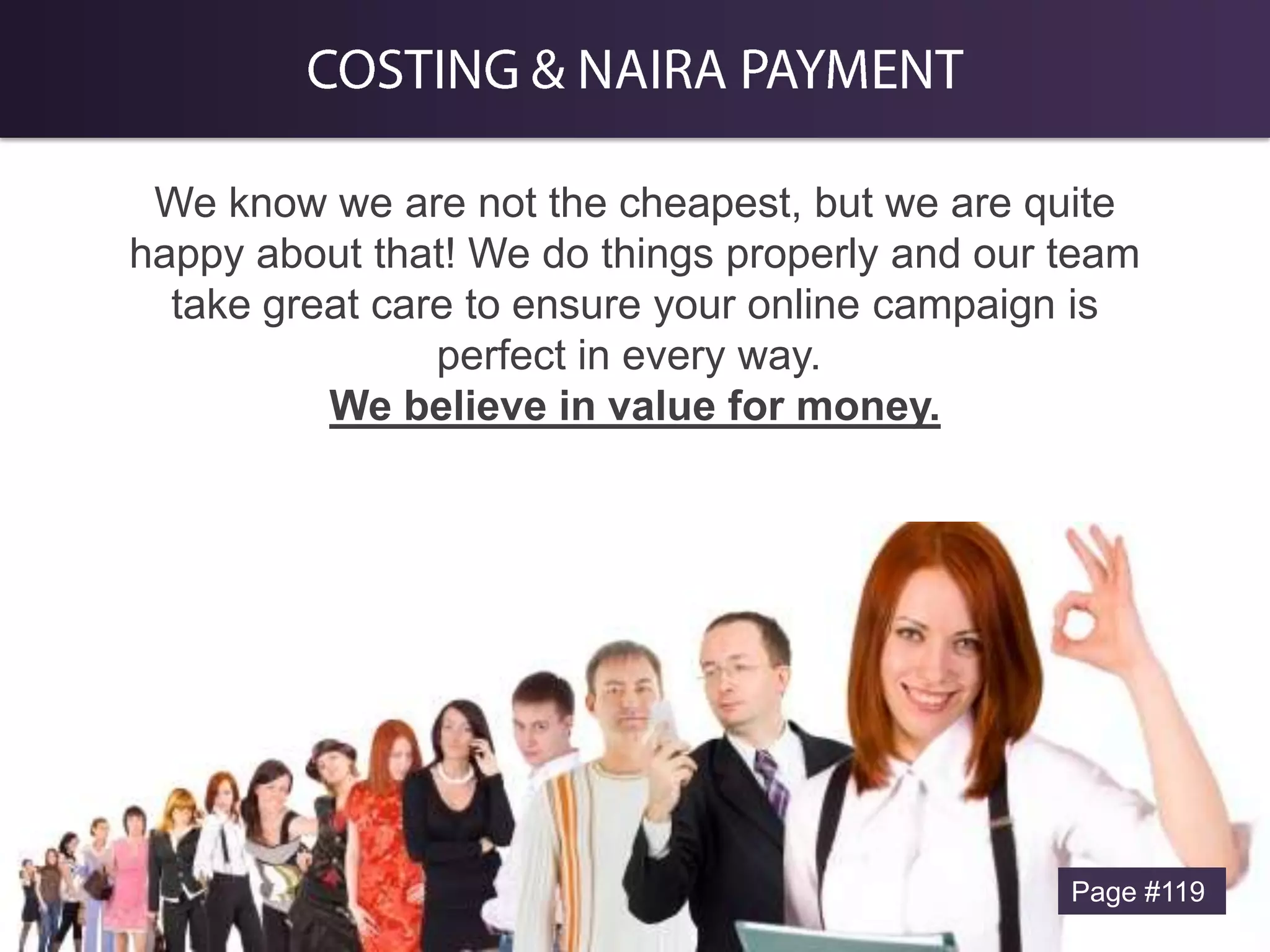 We know we are not the cheapest, but we are quite
happy about that! We do things properly and our team
take great care to ensure your online campaign is
perfect in every way.
We believe in value for money.

Page #119

 