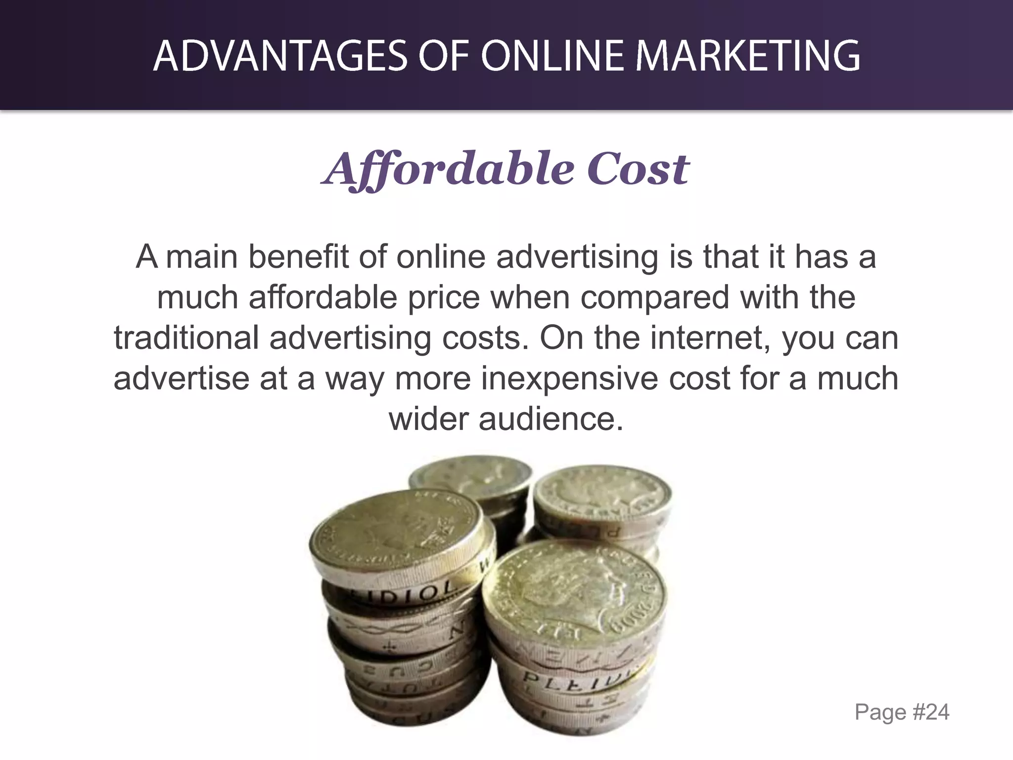 Affordable Cost
A main benefit of online advertising is that it has a
much affordable price when compared with the
traditional advertising costs. On the internet, you can
advertise at a way more inexpensive cost for a much
wider audience.

Page #24

 