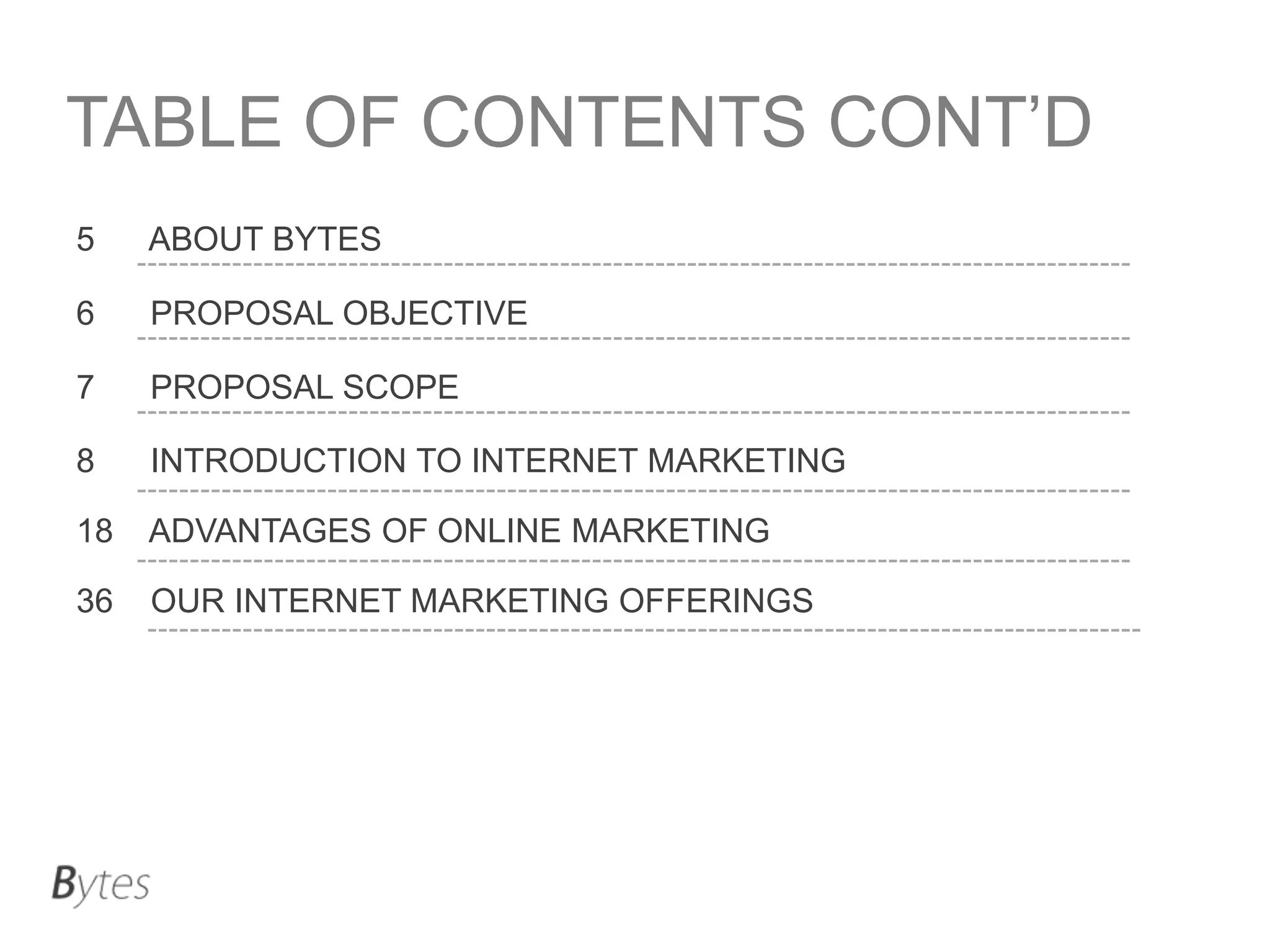 TABLE OF CONTENTS CONT’D
5

ABOUT BYTES

6

PROPOSAL OBJECTIVE

7

PROPOSAL SCOPE

8

INTRODUCTION TO INTERNET MARKETING

18

ADVANTAGES OF ONLINE MARKETING

36

OUR INTERNET MARKETING OFFERINGS

 
