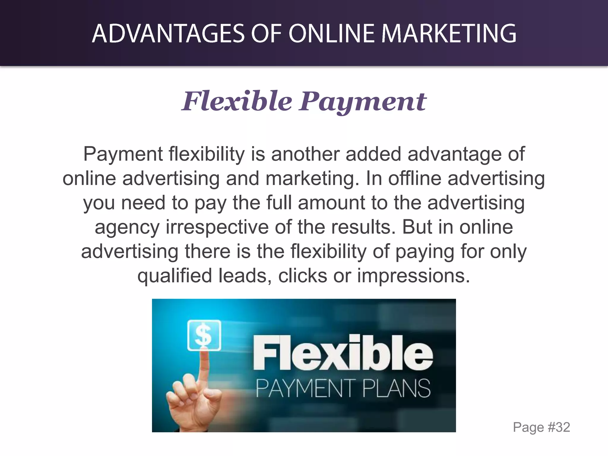 Flexible Payment
Payment flexibility is another added advantage of
online advertising and marketing. In offline advertising
you need to pay the full amount to the advertising
agency irrespective of the results. But in online
advertising there is the flexibility of paying for only
qualified leads, clicks or impressions.

Page #32

 
