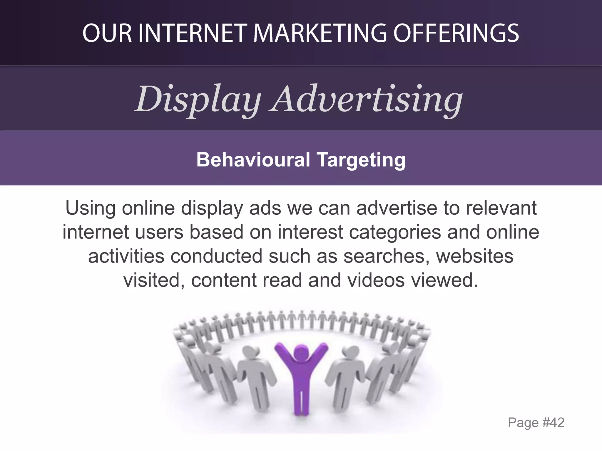 Display Advertising
Behavioural Targeting
Using online display ads we can advertise to relevant
internet users based on interest categories and online
activities conducted such as searches, websites
visited, content read and videos viewed.

Page #42

 
