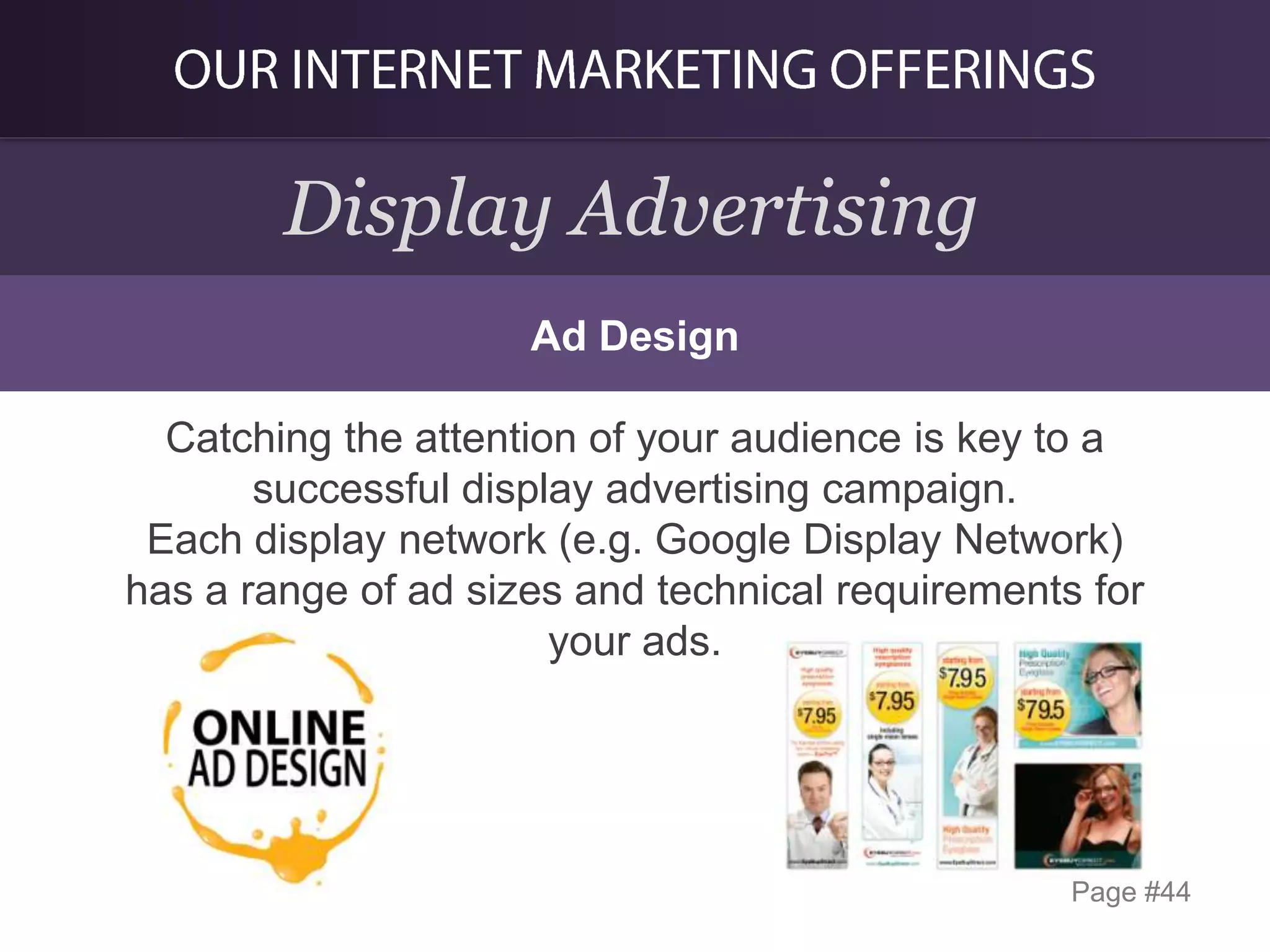 Display Advertising
Ad Design

Catching the attention of your audience is key to a
successful display advertising campaign.
Each display network (e.g. Google Display Network)
has a range of ad sizes and technical requirements for
your ads.

Page #44

 