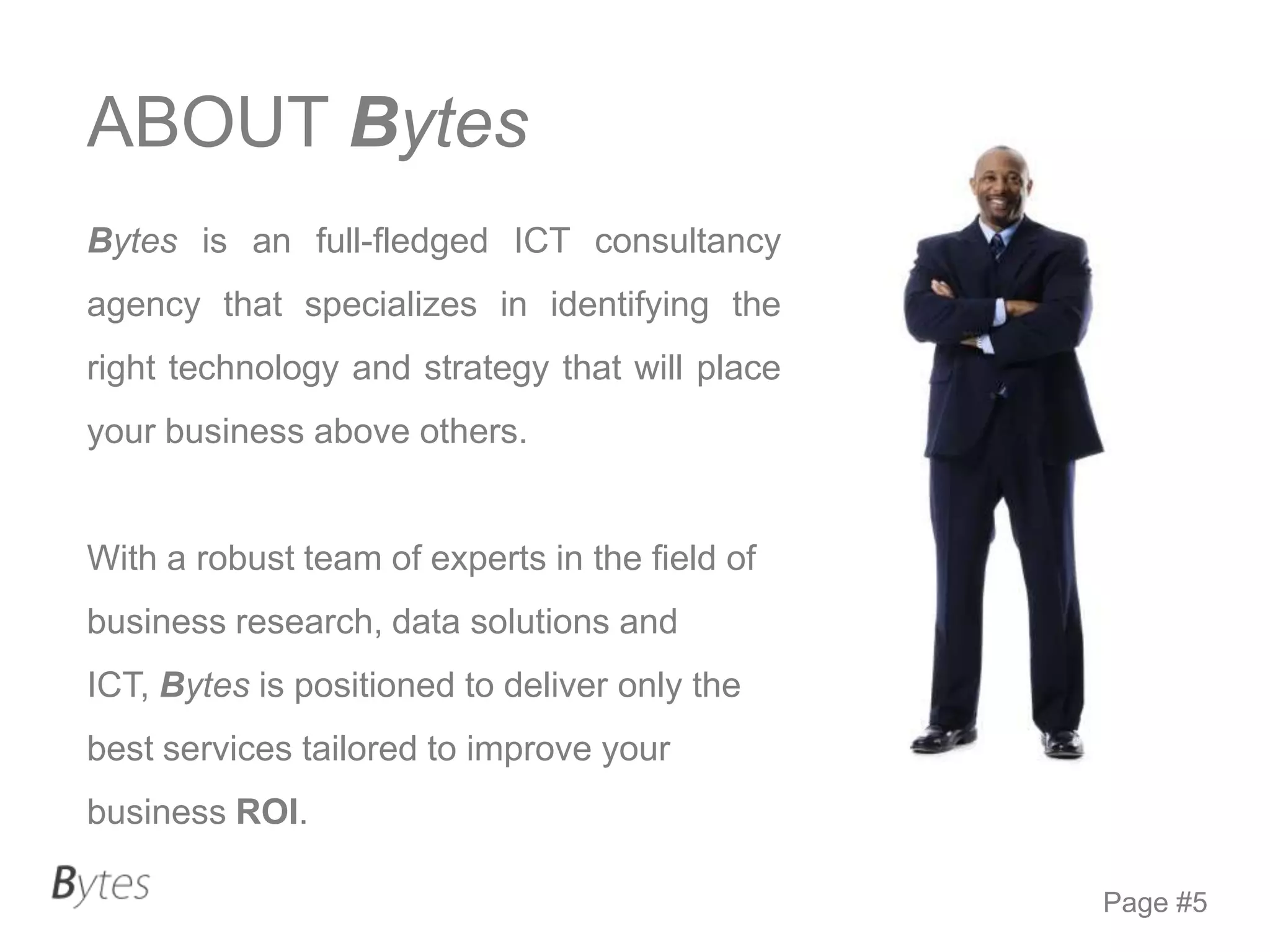 ABOUT Bytes
Bytes is an full-fledged ICT consultancy
agency that specializes in identifying the
right technology and strategy that will place
your business above others.

With a robust team of experts in the field of
business research, data solutions and

ICT, Bytes is positioned to deliver only the
best services tailored to improve your
business ROI.
Page #5

 