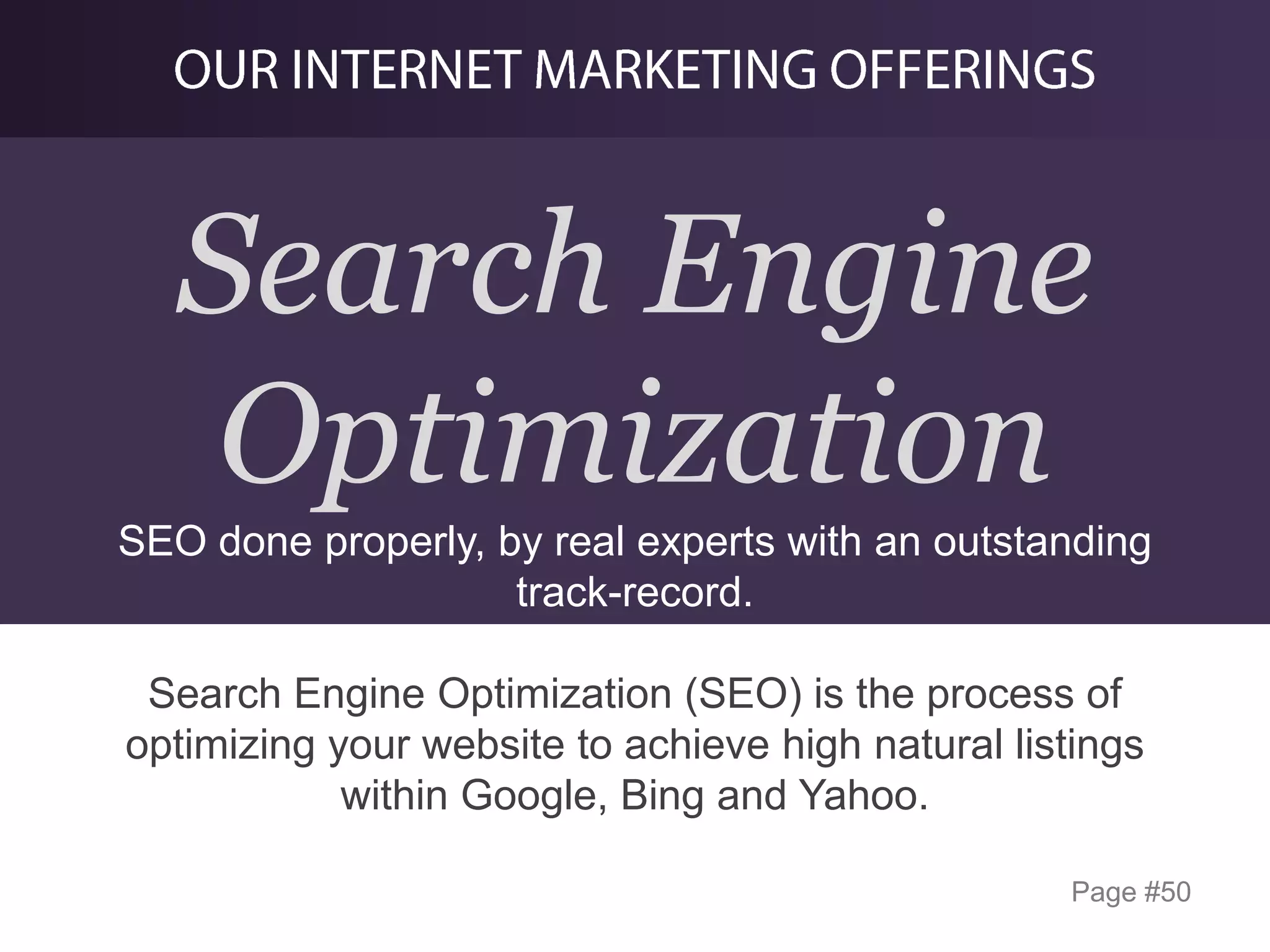 Search Engine
Optimization
SEO done properly, by real experts with an outstanding
track-record.
Search Engine Optimization (SEO) is the process of
optimizing your website to achieve high natural listings
within Google, Bing and Yahoo.
Page #50

 