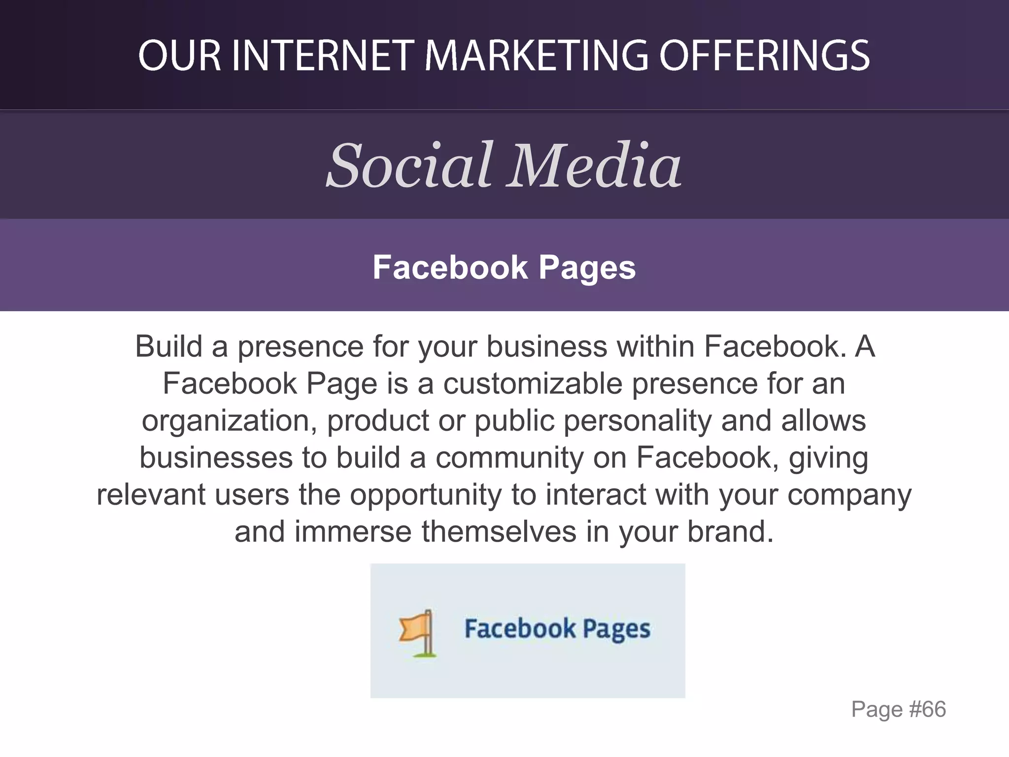 Social Media
Facebook Pages
Build a presence for your business within Facebook. A
Facebook Page is a customizable presence for an
organization, product or public personality and allows
businesses to build a community on Facebook, giving
relevant users the opportunity to interact with your company
and immerse themselves in your brand.

Page #66

 