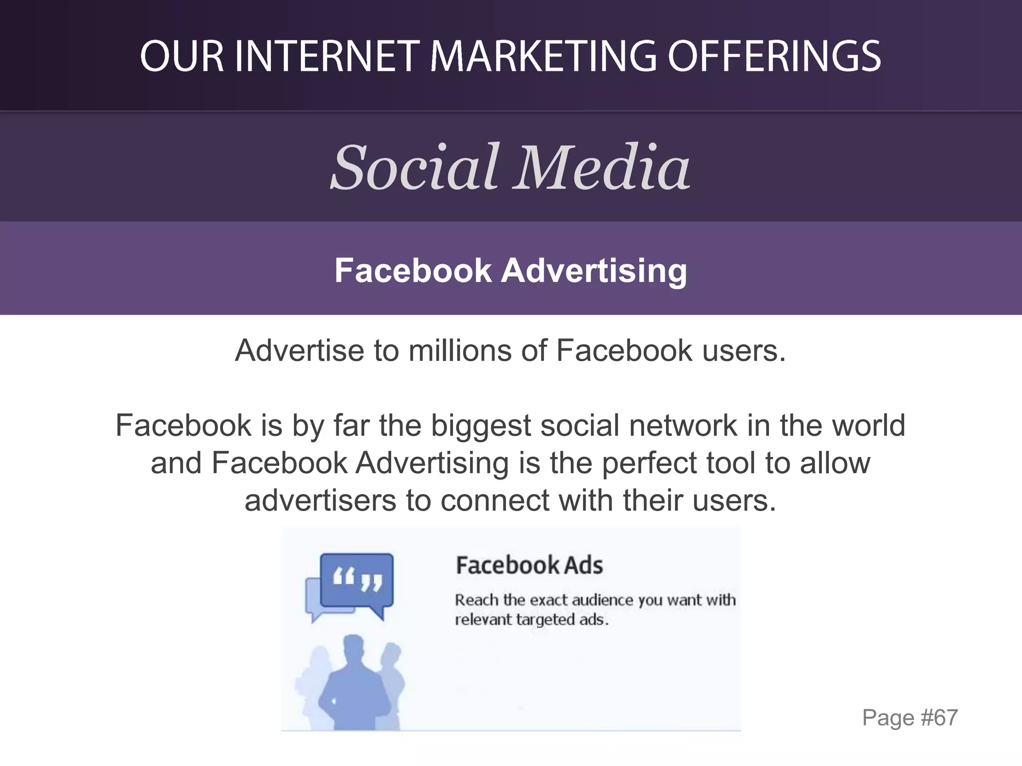 Social Media
Facebook Advertising
Advertise to millions of Facebook users.
Facebook is by far the biggest social network in the world
and Facebook Advertising is the perfect tool to allow
advertisers to connect with their users.

Page #67

 
