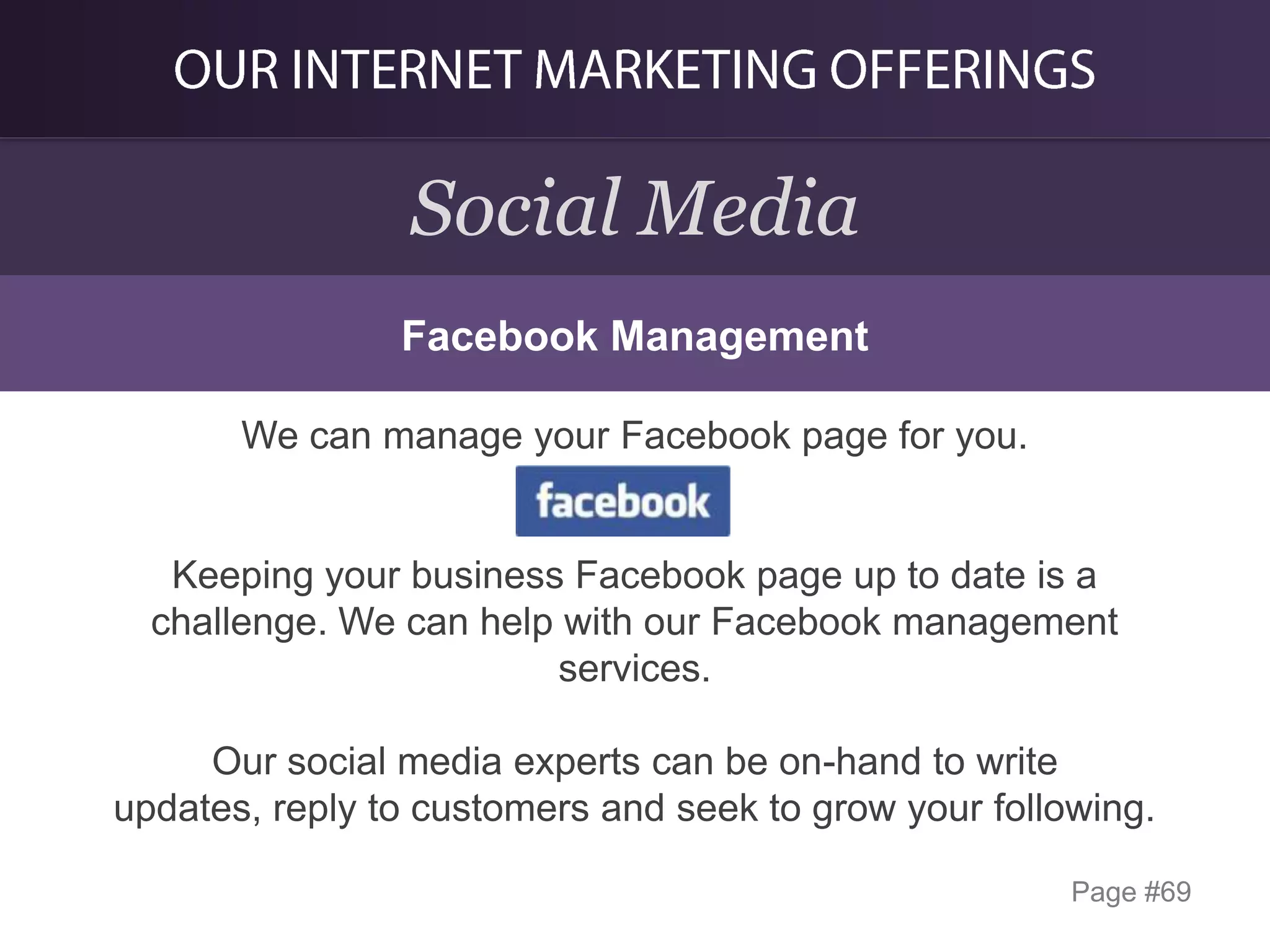 Social Media
Facebook Management
We can manage your Facebook page for you.

Keeping your business Facebook page up to date is a
challenge. We can help with our Facebook management
services.
Our social media experts can be on-hand to write
updates, reply to customers and seek to grow your following.
Page #69

 