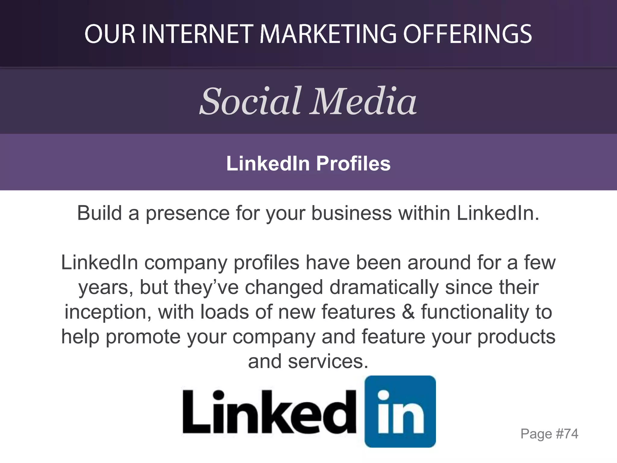 Social Media
LinkedIn Profiles

Build a presence for your business within LinkedIn.
LinkedIn company profiles have been around for a few
years, but they’ve changed dramatically since their
inception, with loads of new features & functionality to
help promote your company and feature your products
and services.

Page #74

 