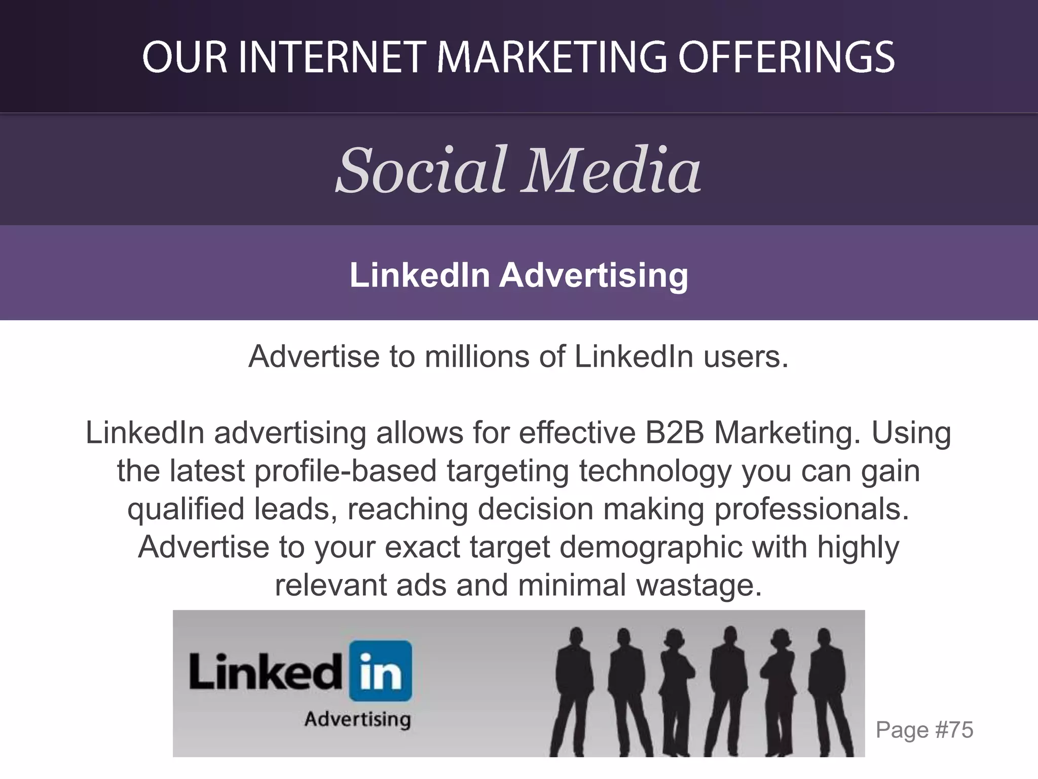 Social Media
LinkedIn Advertising
Advertise to millions of LinkedIn users.
LinkedIn advertising allows for effective B2B Marketing. Using
the latest profile-based targeting technology you can gain
qualified leads, reaching decision making professionals.
Advertise to your exact target demographic with highly
relevant ads and minimal wastage.

Page #75

 