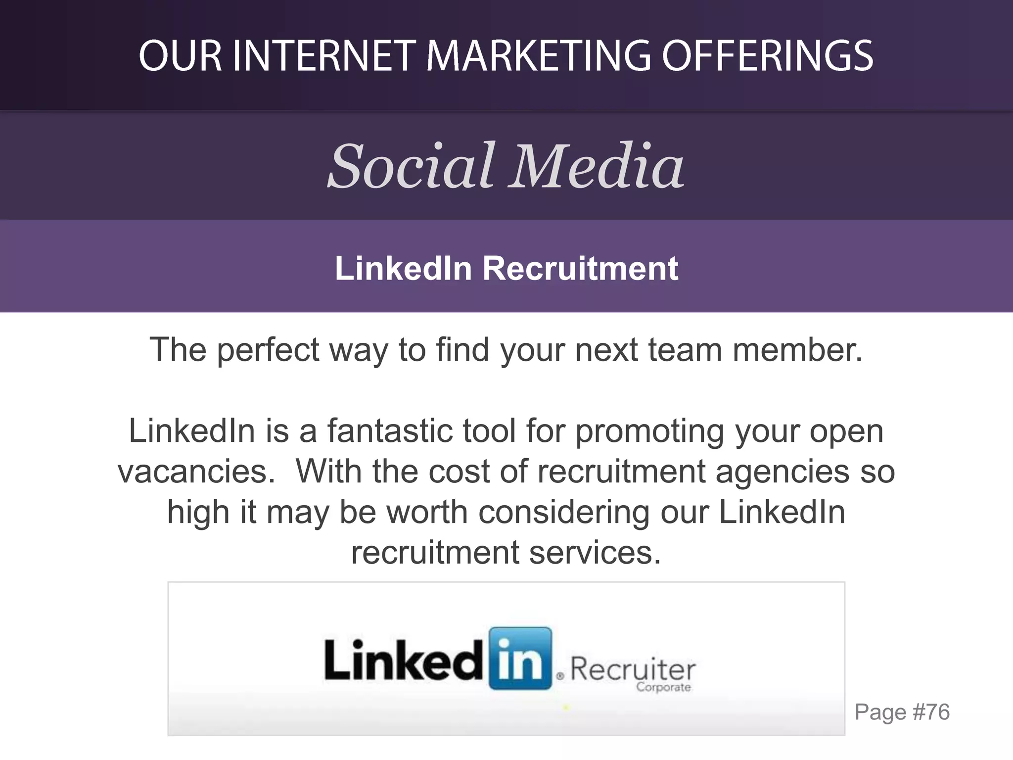 Social Media
LinkedIn Recruitment

The perfect way to find your next team member.
LinkedIn is a fantastic tool for promoting your open
vacancies. With the cost of recruitment agencies so
high it may be worth considering our LinkedIn
recruitment services.

Page #76

 