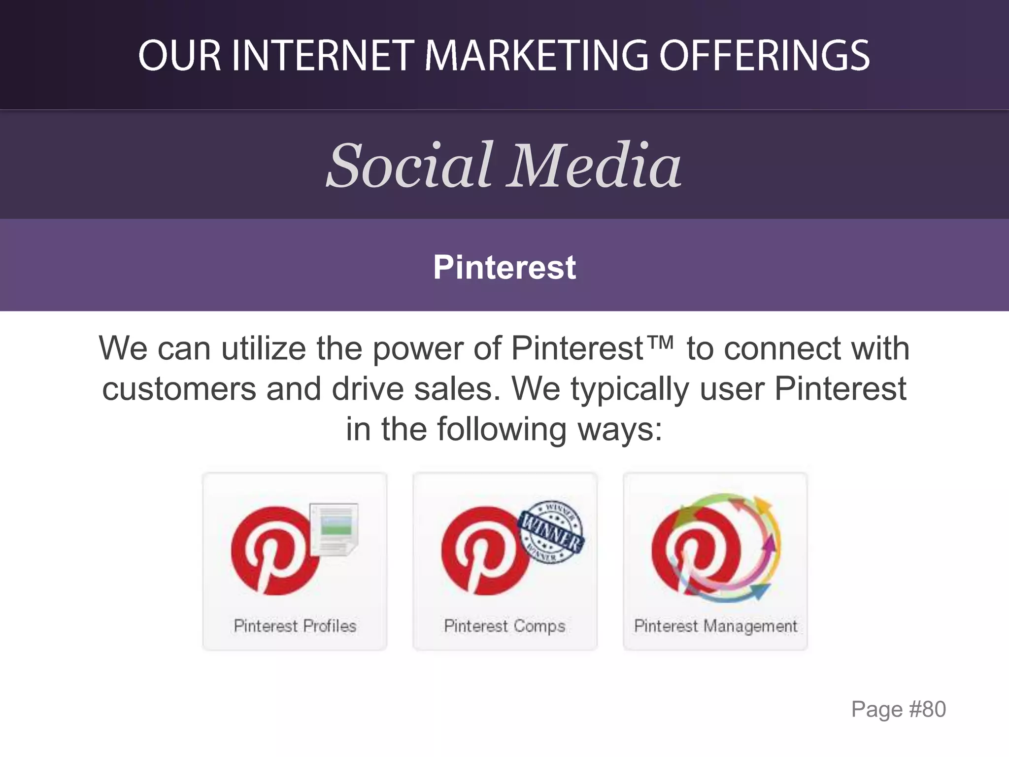 Social Media
Pinterest

We can utilize the power of Pinterest™ to connect with
customers and drive sales. We typically user Pinterest
in the following ways:

Page #80

 