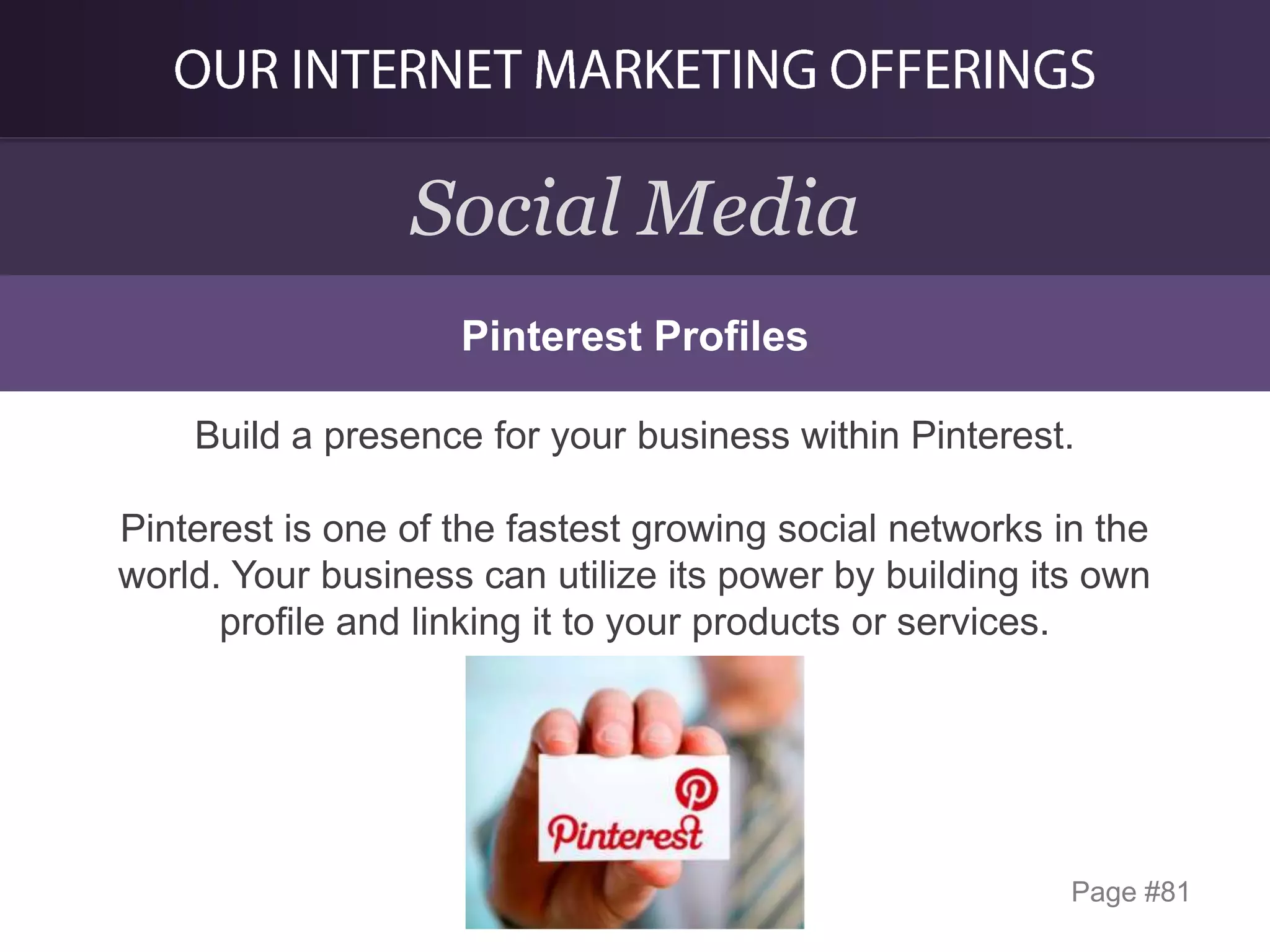 Social Media
Pinterest Profiles
Build a presence for your business within Pinterest.
Pinterest is one of the fastest growing social networks in the
world. Your business can utilize its power by building its own
profile and linking it to your products or services.

Page #81

 