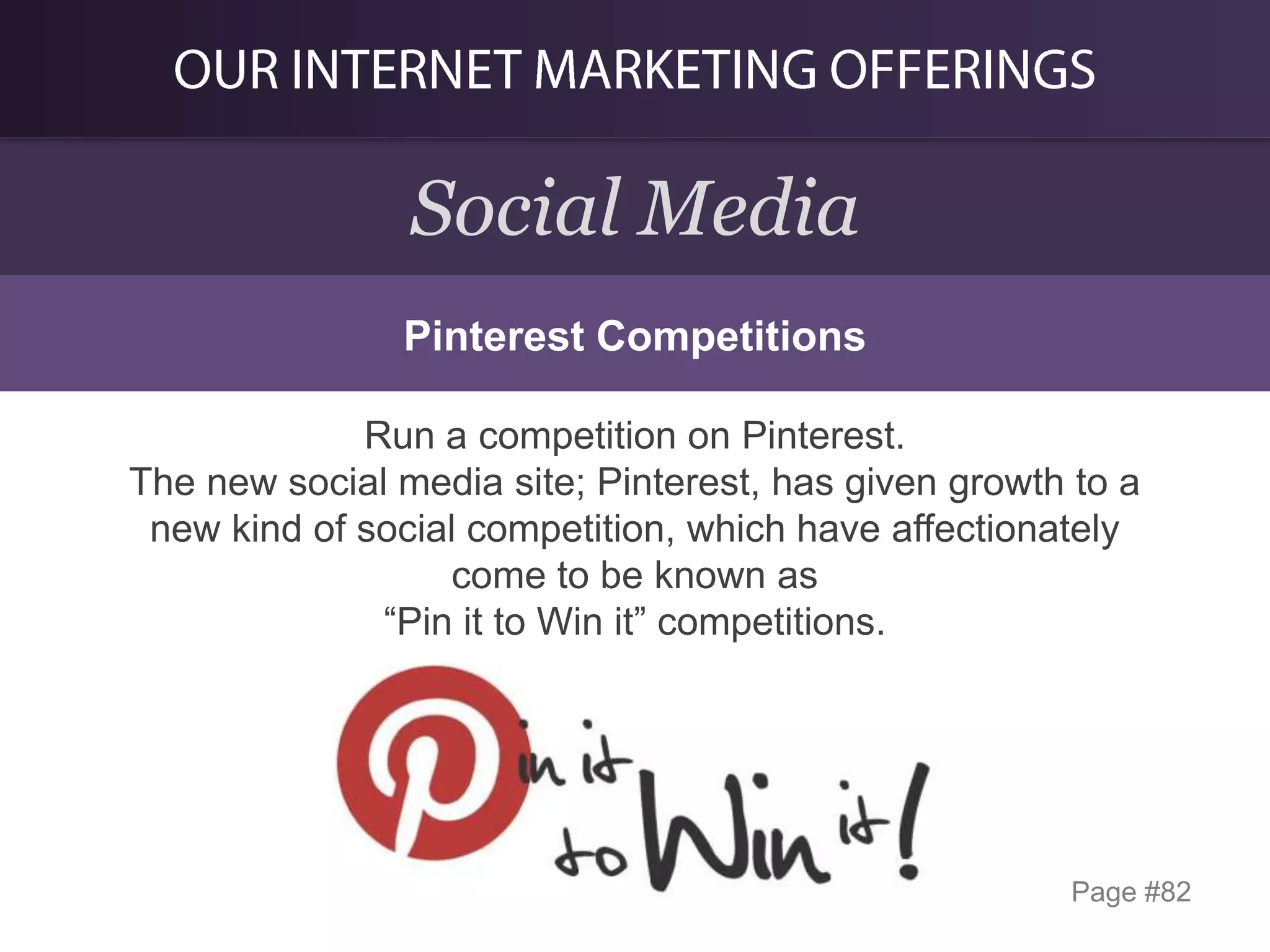 Social Media
Pinterest Competitions
Run a competition on Pinterest.
The new social media site; Pinterest, has given growth to a
new kind of social competition, which have affectionately
come to be known as
“Pin it to Win it” competitions.

Page #82

 