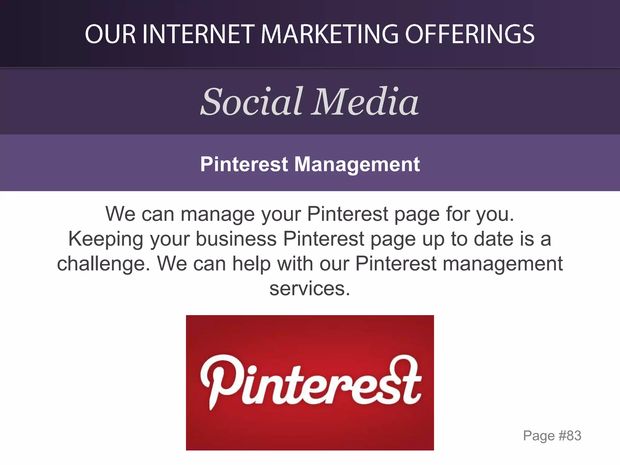 Social Media
Pinterest Management

We can manage your Pinterest page for you.
Keeping your business Pinterest page up to date is a
challenge. We can help with our Pinterest management
services.

Page #83

 