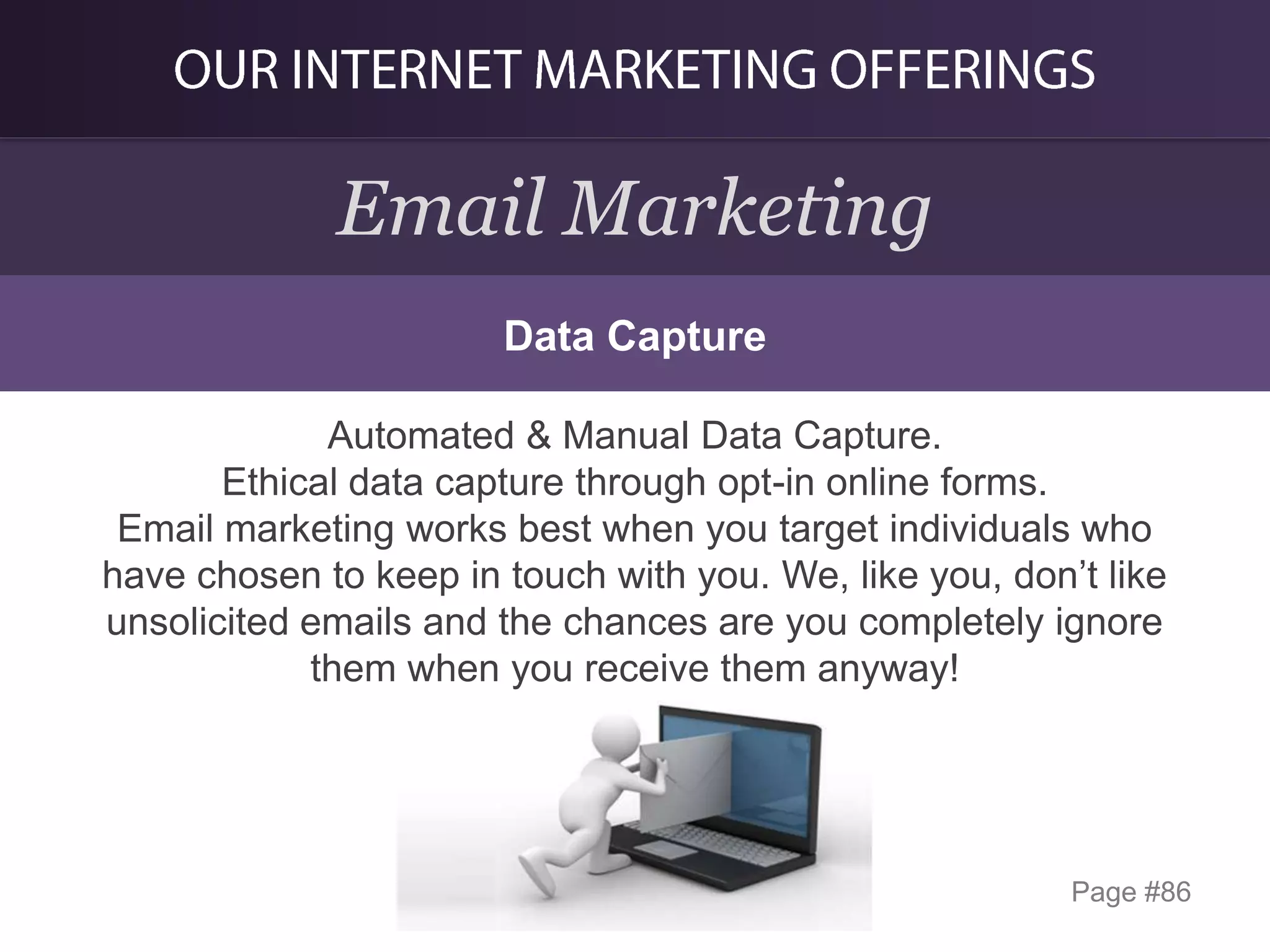 Email Marketing
Data Capture
Automated & Manual Data Capture.
Ethical data capture through opt-in online forms.
Email marketing works best when you target individuals who
have chosen to keep in touch with you. We, like you, don’t like
unsolicited emails and the chances are you completely ignore
them when you receive them anyway!

Page #86

 