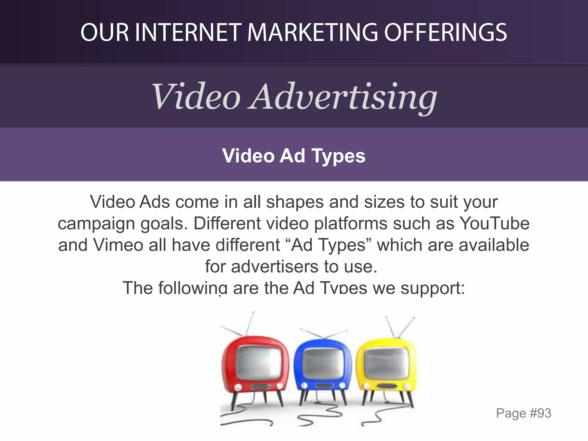 Video Advertising
Video Ad Types
Video Ads come in all shapes and sizes to suit your
campaign goals. Different video platforms such as YouTube
and Vimeo all have different “Ad Types” which are available
for advertisers to use.
The following are the Ad Types we support:

Page #93

 