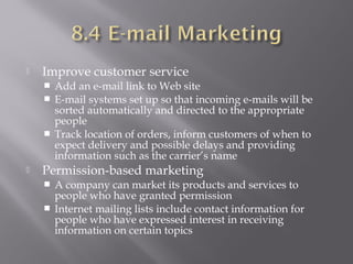 

Improve customer service
Add an e-mail link to Web site
 E-mail systems set up so that incoming e-mails will be
sorted automatically and directed to the appropriate
people
 Track location of orders, inform customers of when to
expect delivery and possible delays and providing
information such as the carrier’s name




Permission-based marketing
A company can market its products and services to
people who have granted permission
 Internet mailing lists include contact information for
people who have expressed interest in receiving
information on certain topics


 