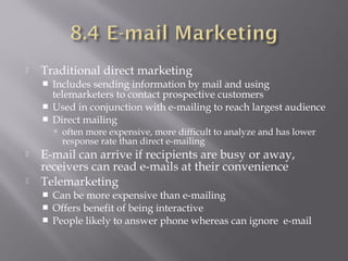 

Traditional direct marketing




Includes sending information by mail and using
telemarketers to contact prospective customers
Used in conjunction with e-mailing to reach largest audience
Direct mailing
 often more expensive, more difficult to analyze and has lower

response rate than direct e-mailing




E-mail can arrive if recipients are busy or away,
receivers can read e-mails at their convenience
Telemarketing




Can be more expensive than e-mailing
Offers benefit of being interactive
People likely to answer phone whereas can ignore e-mail

 
